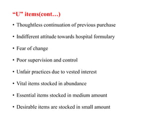 “U” items(cont…)
• Thoughtless continuation of previous purchase
• Indifferent attitude towards hospital formulary
• Fear of change
• Poor supervision and control
• Unfair practices due to vested interest
• Vital items stocked in abundance
• Essential items stocked in medium amount
• Desirable items are stocked in small amount
 