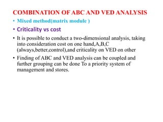 COMBINATION OF ABC AND VED ANALYSIS
• Mixed method(matrix module )
• Criticality vs cost
• It is possible to conduct a two-dimensional analysis, taking
into consideration cost on one hand,A,B,C
(always,better,control),and criticality on VED on other
• Finding of ABC and VED analysis can be coupled and
further grouping can be done To a priority system of
management and stores.
 