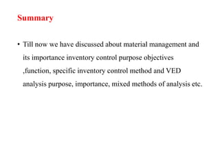 Summary
• Till now we have discussed about material management and
its importance inventory control purpose objectives
,function, specific inventory control method and VED
analysis purpose, importance, mixed methods of analysis etc.
 