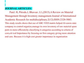 JOURNALARTICLES:
Patel. H, Pitroda.J, Bhavsar. J.J.,(2015).A Review on Material
Management through Inventory management.Journal of International
Academic Research for multidisciplinary.2(12).ISSN:2320-5083.
This study results shows that use of ABC-VED matrix helped Al-zawra state
company to control organize,manage its own inventory of raw material spare
parts in more-efficient,by classifying it categories according to criteria of
cost,crit ical Importance by focusing on first category giving more attention
and care. Because it is high cost greater importance in organisation
 