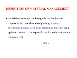 DEFINITION OF MATERIAL MANAGEMENT
• Material management can be regarded as the function
responsible for co-ordination of planning sourcing
purchasing, moving, storing and controlling materials in an
optimum manner, so us to provide service to the consumer at
minimum cost.
- vati .J
 