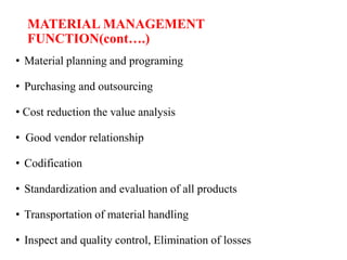 MATERIAL MANAGEMENT
FUNCTION(cont….)
• Material planning and programing
• Purchasing and outsourcing
• Cost reduction the value analysis
• Good vendor relationship
• Codification
• Standardization and evaluation of all products
• Transportation of material handling
• Inspect and quality control, Elimination of losses
 