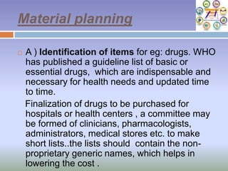 Material planning
 A ) Identification of items for eg: drugs. WHO
has published a guideline list of basic or
essential drugs, which are indispensable and
necessary for health needs and updated time
to time.
Finalization of drugs to be purchased for
hospitals or health centers , a committee may
be formed of clinicians, pharmacologists,
administrators, medical stores etc. to make
short lists..the lists should contain the non-
proprietary generic names, which helps in
lowering the cost .
 