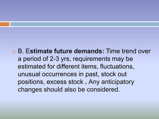  B. Estimate future demands: Time trend over
a period of 2-3 yrs, requirements may be
estimated for different items, fluctuations,
unusual occurrences in past, stock out
positions, excess stock . Any anticipatory
changes should also be considered.
 