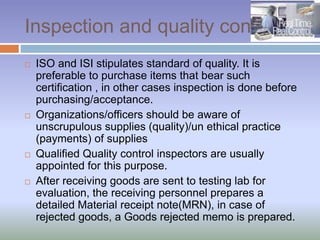 Inspection and quality control
 ISO and ISI stipulates standard of quality. It is
preferable to purchase items that bear such
certification , in other cases inspection is done before
purchasing/acceptance.
 Organizations/officers should be aware of
unscrupulous supplies (quality)/un ethical practice
(payments) of supplies
 Qualified Quality control inspectors are usually
appointed for this purpose.
 After receiving goods are sent to testing lab for
evaluation, the receiving personnel prepares a
detailed Material receipt note(MRN), in case of
rejected goods, a Goods rejected memo is prepared.
 