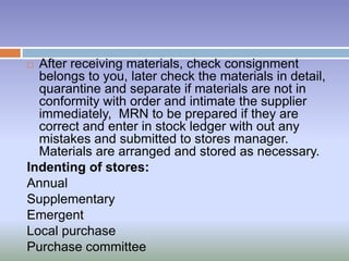  After receiving materials, check consignment
belongs to you, later check the materials in detail,
quarantine and separate if materials are not in
conformity with order and intimate the supplier
immediately, MRN to be prepared if they are
correct and enter in stock ledger with out any
mistakes and submitted to stores manager.
Materials are arranged and stored as necessary.
Indenting of stores:
Annual
Supplementary
Emergent
Local purchase
Purchase committee
 