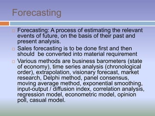 Forecasting
 Forecasting: A process of estimating the relevant
events of future, on the basis of their past and
present analysis.
 Sales forecasting is to be done first and then
should be converted into material requirement
 Various methods are business barometers (state
of economy), time series analysis (chronological
order), extrapolation, visionary forecast, market
research, Delphi method, panel consensus,
moving average method, exponential smoothing,
input-output / diffusion index, correlation analysis,
regression model, econometric model, opinion
poll, casual model.
 