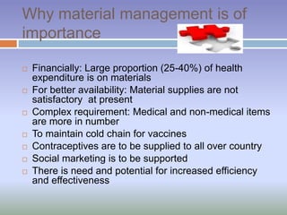 Why material management is of
importance
 Financially: Large proportion (25-40%) of health
expenditure is on materials
 For better availability: Material supplies are not
satisfactory at present
 Complex requirement: Medical and non-medical items
are more in number
 To maintain cold chain for vaccines
 Contraceptives are to be supplied to all over country
 Social marketing is to be supported
 There is need and potential for increased efficiency
and effectiveness
 