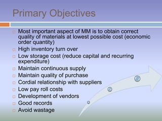 Primary Objectives
 Most important aspect of MM is to obtain correct
quality of materials at lowest possible cost (economic
order quantity)
 High inventory turn over
 Low storage cost (reduce capital and recurring
expenditure)
 Maintain continuous supply
 Maintain quality of purchase
 Cordial relationship with suppliers
 Low pay roll costs
 Development of vendors
 Good records
 Avoid wastage
 