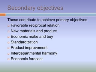 Secondary objectives
These contribute to achieve primary objectives
 Favorable reciprocal relation
 New materials and product
 Economic make and buy
 Standardization
 Product improvement
 Interdepartmental harmony
 Economic forecast
 