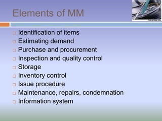 Elements of MM
 Identification of items
 Estimating demand
 Purchase and procurement
 Inspection and quality control
 Storage
 Inventory control
 Issue procedure
 Maintenance, repairs, condemnation
 Information system
 