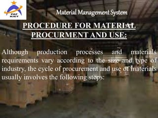 Material Management System
PROCEDURE FOR MATERIAL
PROCURMENT AND USE:
Although production processes and materials
requirements vary according to the size and type of
industry, the cycle of procurement and use of materials
usually involves the following steps:
 