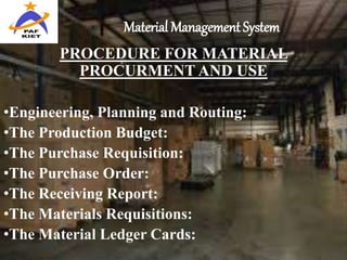 Material Management System
PROCEDURE FOR MATERIAL
PROCURMENT AND USE
•Engineering, Planning and Routing:
•The Production Budget:
•The Purchase Requisition:
•The Purchase Order:
•The Receiving Report:
•The Materials Requisitions:
•The Material Ledger Cards:
 