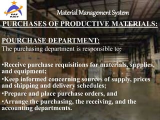 Material Management System
PURCHASES OF PRODUCTIVE MATERIALS:
POURCHASE DEPARTMENT:
The purchasing department is responsible to:
•Receive purchase requisitions for materials, supplies,
and equipment;
•Keep informed concerning sources of supply, prices
and shipping and delivery schedules;
•Prepare and place purchase orders, and
•Arrange the purchasing, the receiving, and the
accounting departments.
 