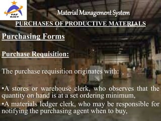 Material Management System
PURCHASES OF PRODUCTIVE MATERIALS
Purchasing Forms
Purchase Requisition:
The purchase requisition originates with:
•A stores or warehouse clerk, who observes that the
quantity on hand is at a set ordering minimum,
•A materials ledger clerk, who may be responsible for
notifying the purchasing agent when to buy,
 
