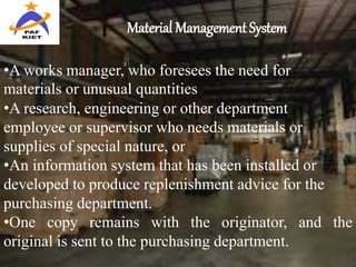 Material Management System
•A works manager, who foresees the need for
materials or unusual quantities
•A research, engineering or other department
employee or supervisor who needs materials or
supplies of special nature, or
•An information system that has been installed or
developed to produce replenishment advice for the
purchasing department.
•One copy remains with the originator, and the
original is sent to the purchasing department.
 