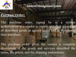 Material Management System
The purchase order, signed by is a written
authorization to a vendor to supply specified quantities
of described goods at agreed terms and at designated
time and place.
The purchase order gives the vendor a complete
description of the goods and services described the
terms, the prices, and the shipping instructions.
Purchase Order:
 