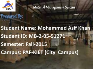 Material Management System
Prepared By:
Student Name: Mohammad Asif Khan
Student ID: MB-2-05-51271
Semester: Fall-2015
Campus: PAF-KIET (City Campus)
 