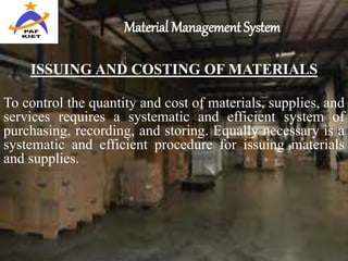 Material Management System
ISSUING AND COSTING OF MATERIALS
To control the quantity and cost of materials, supplies, and
services requires a systematic and efficient system of
purchasing, recording, and storing. Equally necessary is a
systematic and efficient procedure for issuing materials
and supplies.
 