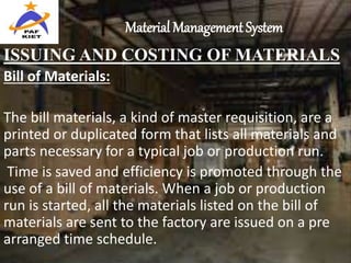 Material Management System
ISSUING AND COSTING OF MATERIALS
Bill of Materials:
The bill materials, a kind of master requisition, are a
printed or duplicated form that lists all materials and
parts necessary for a typical job or production run.
Time is saved and efficiency is promoted through the
use of a bill of materials. When a job or production
run is started, all the materials listed on the bill of
materials are sent to the factory are issued on a pre
arranged time schedule.
 