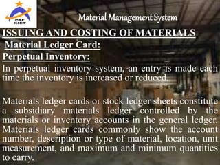Material Management System
ISSUING AND COSTING OF MATERIALS
Material Ledger Card:
Perpetual Inventory:
In perpetual inventory system, an entry is made each
time the inventory is increased or reduced.
Materials ledger cards or stock ledger sheets constitute
a subsidiary materials ledger controlled by the
materials or inventory accounts in the general ledger.
Materials ledger cards commonly show the account
number, description or type of material, location, unit
measurement, and maximum and minimum quantities
to carry.
 