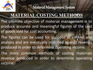 Material Management System
MATERIAL COSTING METHODS
The ultimate objective of material management is to
produce accurate and meaningful figures of the cost
of goods sold for cost accounting.
The figures can be used for purpose of control and
analysis and are eventually matched against revenue
produced in order to determine operating income.
The more common methods of costing materials
revenue produced in order to determine operating
income.
 