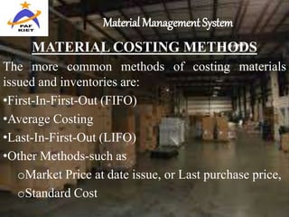 Material Management System
MATERIAL COSTING METHODS
The more common methods of costing materials
issued and inventories are:
•First-In-First-Out (FIFO)
•Average Costing
•Last-In-First-Out (LIFO)
•Other Methods-such as
oMarket Price at date issue, or Last purchase price,
oStandard Cost
 