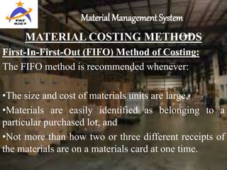Material Management System
MATERIAL COSTING METHODS
First-In-First-Out (FIFO) Method of Costing:
The FIFO method is recommended whenever:
•The size and cost of materials units are large,
•Materials are easily identified as belonging to a
particular purchased lot, and
•Not more than how two or three different receipts of
the materials are on a materials card at one time.
 