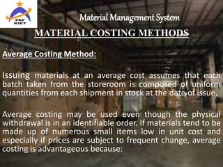 Material Management System
MATERIAL COSTING METHODS
Average Costing Method:
Issuing materials at an average cost assumes that each
batch taken from the storeroom is composed of uniform
quantities from each shipment in stock at the date of issue.
Average costing may be used even though the physical
withdrawal is in an identifiable order. If materials tend to be
made up of numerous small items low in unit cost and
especially if prices are subject to frequent change, average
costing is advantageous because:
 