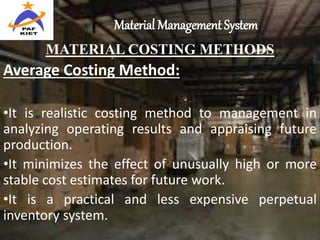 Material Management System
MATERIAL COSTING METHODS
Average Costing Method:
•It is realistic costing method to management in
analyzing operating results and appraising future
production.
•It minimizes the effect of unusually high or more
stable cost estimates for future work.
•It is a practical and less expensive perpetual
inventory system.
 