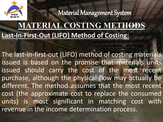 Material Management System
MATERIAL COSTING METHODS
Last-In-First-Out (LIFO) Method of Costing:
The last-in-first-out (LIFO) method of costing materials
issued is based on the promise that materials units
issued should carry the cost of the most recent
purchase, although the physical flow may actually be
different. The method assumes that the most recent
cost (the approximate cost to replace the consumed
units) is most significant in matching cost with
revenue in the income determination process.
 