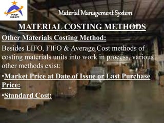 Material Management System
MATERIAL COSTING METHODS
Other Materials Costing Method:
Besides LIFO, FIFO & Average Cost methods of
costing materials units into work in process, various
other methods exist:
•Market Price at Date of Issue or Last Purchase
Price:
•Standard Cost:
 