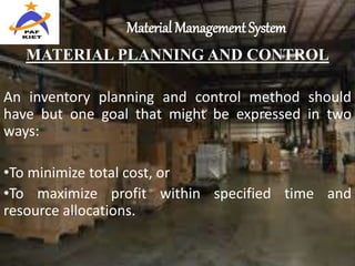 Material Management System
MATERIAL PLANNING AND CONTROL
An inventory planning and control method should
have but one goal that might be expressed in two
ways:
•To minimize total cost, or
•To maximize profit within specified time and
resource allocations.
 