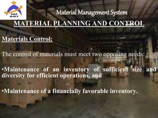 Material Management System
MATERIAL PLANNING AND CONTROL
Materials Control:
The control of materials must meet two opposing needs:
•Maintenance of an inventory of sufficient size and
diversity for efficient operations, and
•Maintenance of a financially favorable inventory.
 