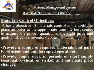 Material Management System
MATERIAL PLANNING AND CONTROL
Materials Control Objectives:
A basic objective of materials control is the ability to
place an order at the appropriate time the best source
to acquire the proper quantity at the right price and
quality. Effective inventory control should:
•Provide a supply of required materials and parts
for efficient and uninterrupted operations.
•Provide ample stock in periods of short supply
(seasonal, cyclical, or strike), and anticipate price
changes.
 