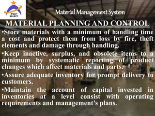 Material Management System
MATERIAL PLANNING AND CONTROL
•Store materials with a minimum of handling time
a cost and protect them from loss by fire, theft
elements and damage through handling.
•Keep inactive, surplus, and obsolete items to a
minimum by systematic reporting of product
changes which affect materials and parts.
•Assure adequate inventory for prompt delivery to
customers.
•Maintain the account of capital invested in
inventories at a level consist with operating
requirements and management’s plans.
 