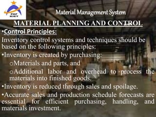 Material Management System
MATERIAL PLANNING AND CONTROL
•Control Principles:
Inventory control systems and techniques should be
based on the following principles:
•Inventory is created by purchasing:
oMaterials and parts, and
oAdditional labor and overhead to process the
materials into finished goods.
•Inventory is reduced through sales and spoilage.
•Accurate sales and production schedule forecasts are
essential for efficient purchasing, handling, and
materials investment.
 