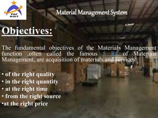 Material Management System
Objectives:
The fundamental objectives of the Materials Management
function ,often called the famous 5 Rs of Materials
Management, are acquisition of materials and services:
• of the right quality
• in the right quantity
• at the right time
• from the right source
•at the right price
 