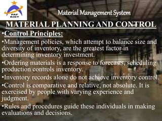 Material Management System
MATERIAL PLANNING AND CONTROL
•Control Principles:
•Management policies, which attempt to balance size and
diversity of inventory, are the greatest factor in
determining inventory investment.
•Ordering materials is a response to forecasts, scheduling
production controls inventory.
•Inventory records alone do not achieve inventory control.
•Control is comparative and relative, not absolute. It is
exercised by people with varying experience and
judgment.
•Rules and procedures guide these individuals in making
evaluations and decisions.
 