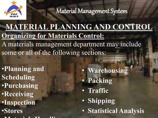 Material Management System
• Warehousing
• Packing
• Traffic
• Shipping
• Statistical Analysis
MATERIAL PLANNING AND CONTROL
Organizing for Materials Control:
A materials management department may include
some or all of the following sections:
•Planning and
Scheduling
•Purchasing
•Receiving
•Inspection
•Stores
 