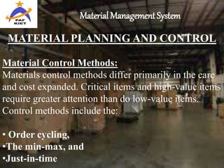 Material Management System
MATERIAL PLANNING AND CONTROL
Material Control Methods:
Materials control methods differ primarily in the care
and cost expanded. Critical items and high-value items
require greater attention than do low-value items.
Control methods include the:
• Order cycling,
•The min-max, and
•Just-in-time
 