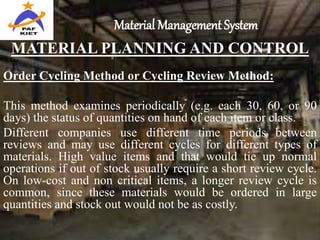 Material Management System
MATERIAL PLANNING AND CONTROL
Order Cycling Method or Cycling Review Method:
This method examines periodically (e.g. each 30, 60, or 90
days) the status of quantities on hand of each item or class.
Different companies use different time periods between
reviews and may use different cycles for different types of
materials. High value items and that would tie up normal
operations if out of stock usually require a short review cycle.
On low-cost and non critical items, a longer review cycle is
common, since these materials would be ordered in large
quantities and stock out would not be as costly.
 