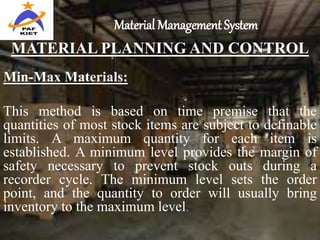 Material Management System
MATERIAL PLANNING AND CONTROL
Min-Max Materials:
This method is based on time premise that the
quantities of most stock items are subject to definable
limits. A maximum quantity for each item is
established. A minimum level provides the margin of
safety necessary to prevent stock outs during a
recorder cycle. The minimum level sets the order
point, and the quantity to order will usually bring
inventory to the maximum level.
 