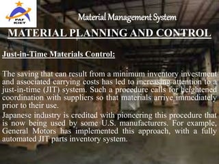 Material Management System
MATERIAL PLANNING AND CONTROL
Just-in-Time Materials Control:
The saving that can result from a minimum inventory investment
and associated carrying costs has led to increasing attention to a
just-in-time (JIT) system. Such a procedure calls for heightened
coordination with suppliers so that materials arrive immediately
prior to their use.
Japanese industry is credited with pioneering this procedure that
is now being used by some U.S. manufacturers. For example,
General Motors has implemented this approach, with a fully
automated JIT parts inventory system.
 