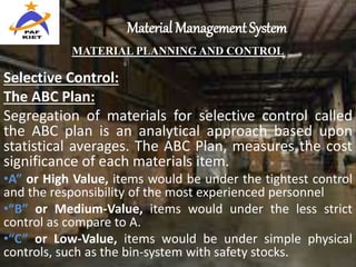Material Management System
MATERIAL PLANNING AND CONTROL
Selective Control:
The ABC Plan:
Segregation of materials for selective control called
the ABC plan is an analytical approach based upon
statistical averages. The ABC Plan, measures the cost
significance of each materials item.
•A” or High Value, items would be under the tightest control
and the responsibility of the most experienced personnel
•“B” or Medium-Value, items would under the less strict
control as compare to A.
•“C” or Low-Value, items would be under simple physical
controls, such as the bin-system with safety stocks.
 