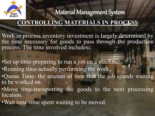Material Management System
CONTROLLING MATERIALS IN PROCESS
Work in process inventory investment is largely determined by
the time necessary for goods to pass through the production
process. The time involved includes:
•Set up time-preparing to run a job on a machine.
•Running time-actually performing the work.
•Queue Time- the amount of time that the job spends waiting
to be worked on.
•Move time-transporting the goods to the next processing
location.
•Wait time-time spent waiting to be moved.
 