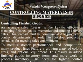 Material Management System
CONTROLLING MATERIALS IN
PROCESS
Controlling Finished Goods:
An accurate sales forecast is the key to effectively
managing finished goods inventories and meeting delivery
dates. This forecast must be communicated to production
control departments in order to develop production
schedules for meeting sales commitments.
To meet customer performances and competition,
many product lines feature a growing array of colors,
sizes, and optional equipment. This results in added
finished goods inventory items and more work in
process inventory. The need for tighter control
 