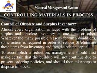 Material Management System
CONTROLLING MATERIALS IN PROCESS
Control of Obsolete and Surplus Inventory:
Almost every organization is faced with the problem of
surplus and obsolete inventory at one time or other.
Whatever the many possible reasons for such conditions,
some action is required in order to reduce or eliminate
these items from inventory and free the related capital.
To accomplish a reduction, management should first
make certain that the buildup will not continue due to
present ordering policies, and should then take steps to
dispose of stock.
 