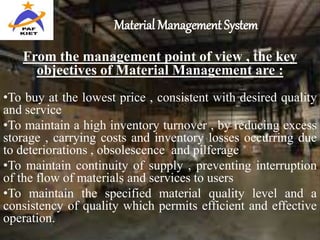 Material Management System
From the management point of view , the key
objectives of Material Management are :
•To buy at the lowest price , consistent with desired quality
and service
•To maintain a high inventory turnover , by reducing excess
storage , carrying costs and inventory losses occurring due
to deteriorations , obsolescence and pilferage
•To maintain continuity of supply , preventing interruption
of the flow of materials and services to users
•To maintain the specified material quality level and a
consistency of quality which permits efficient and effective
operation.
 