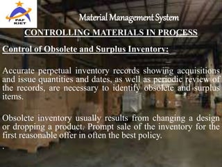 Material Management System
CONTROLLING MATERIALS IN PROCESS
Control of Obsolete and Surplus Inventory:
Accurate perpetual inventory records showing acquisitions
and issue quantities and dates, as well as periodic review of
the records, are necessary to identify obsolete and surplus
items.
Obsolete inventory usually results from changing a design
or dropping a product. Prompt sale of the inventory for the
first reasonable offer in often the best policy.
.
 
